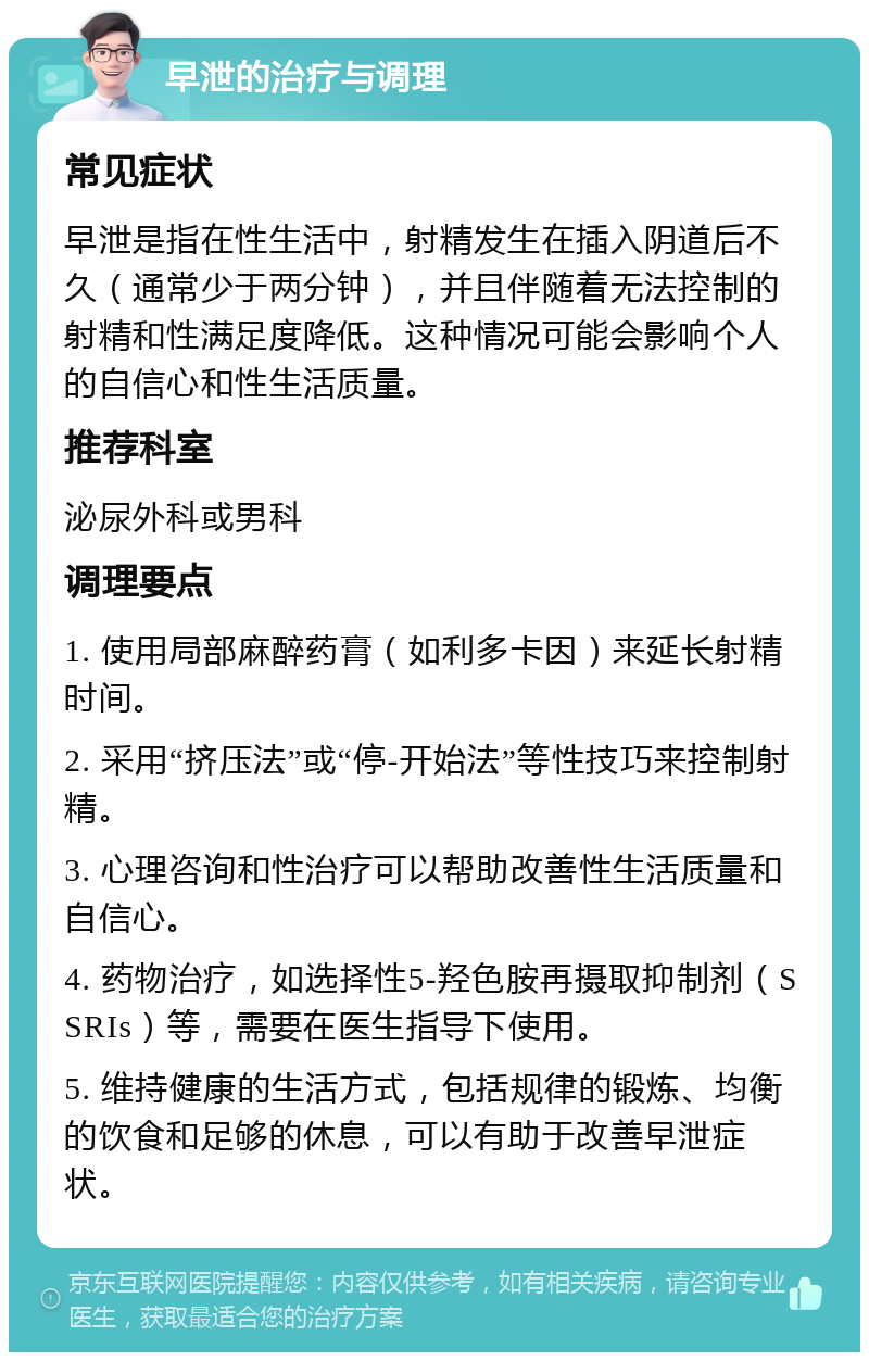 早泄的治疗与调理 常见症状 早泄是指在性生活中，射精发生在插入阴道后不久（通常少于两分钟），并且伴随着无法控制的射精和性满足度降低。这种情况可能会影响个人的自信心和性生活质量。 推荐科室 泌尿外科或男科 调理要点 1. 使用局部麻醉药膏（如利多卡因）来延长射精时间。 2. 采用“挤压法”或“停-开始法”等性技巧来控制射精。 3. 心理咨询和性治疗可以帮助改善性生活质量和自信心。 4. 药物治疗，如选择性5-羟色胺再摄取抑制剂（SSRIs）等，需要在医生指导下使用。 5. 维持健康的生活方式，包括规律的锻炼、均衡的饮食和足够的休息，可以有助于改善早泄症状。