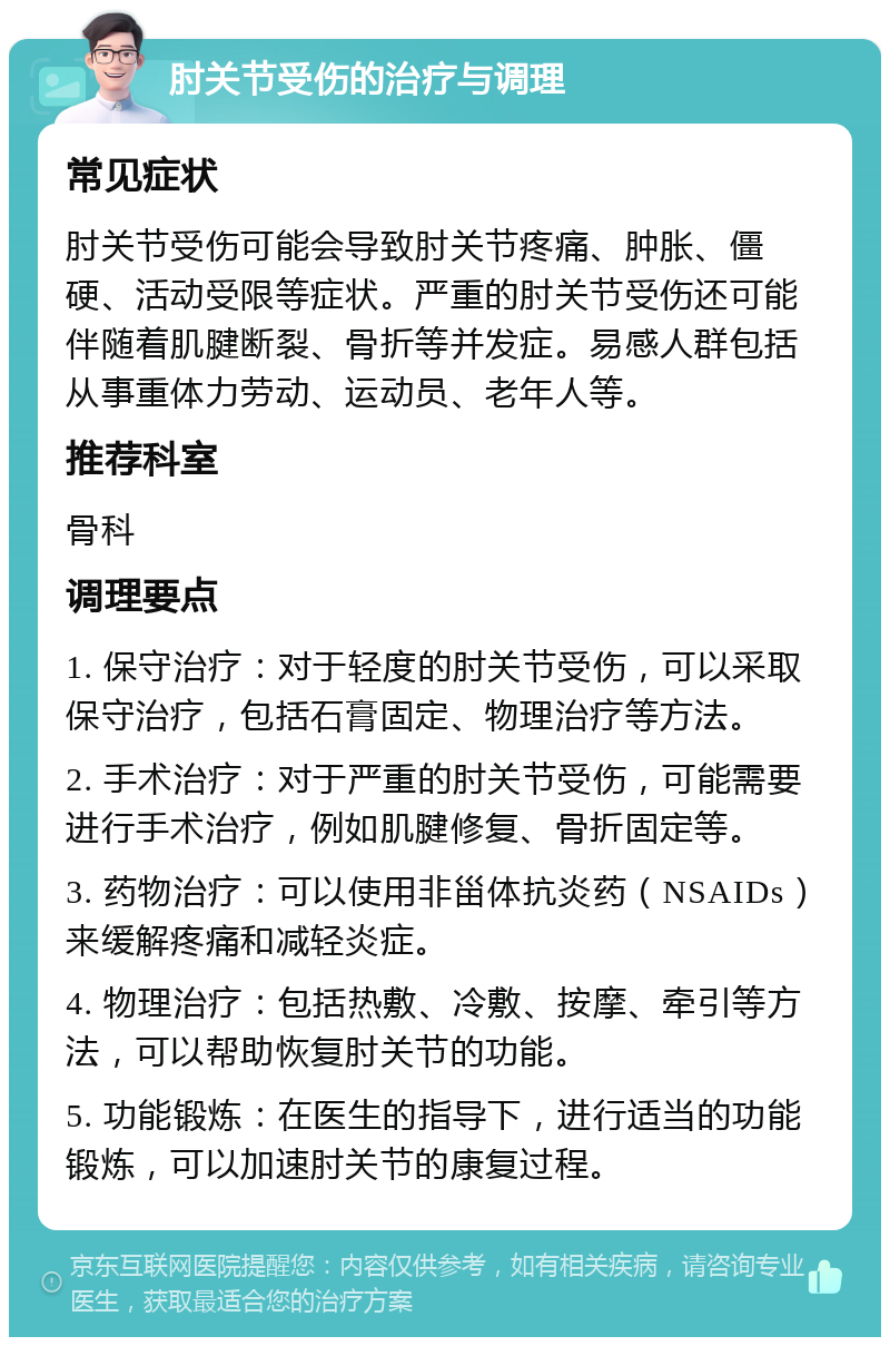 肘关节受伤的治疗与调理 常见症状 肘关节受伤可能会导致肘关节疼痛、肿胀、僵硬、活动受限等症状。严重的肘关节受伤还可能伴随着肌腱断裂、骨折等并发症。易感人群包括从事重体力劳动、运动员、老年人等。 推荐科室 骨科 调理要点 1. 保守治疗：对于轻度的肘关节受伤，可以采取保守治疗，包括石膏固定、物理治疗等方法。 2. 手术治疗：对于严重的肘关节受伤，可能需要进行手术治疗，例如肌腱修复、骨折固定等。 3. 药物治疗：可以使用非甾体抗炎药（NSAIDs）来缓解疼痛和减轻炎症。 4. 物理治疗：包括热敷、冷敷、按摩、牵引等方法，可以帮助恢复肘关节的功能。 5. 功能锻炼：在医生的指导下，进行适当的功能锻炼，可以加速肘关节的康复过程。