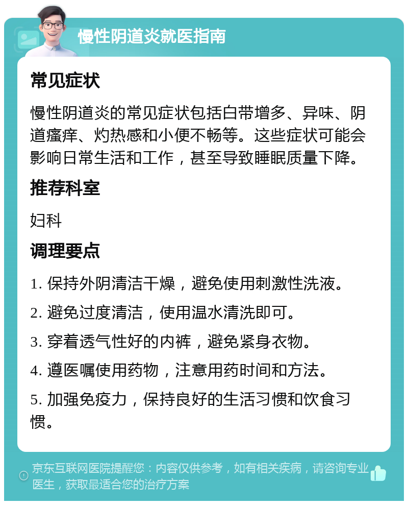 慢性阴道炎就医指南 常见症状 慢性阴道炎的常见症状包括白带增多、异味、阴道瘙痒、灼热感和小便不畅等。这些症状可能会影响日常生活和工作，甚至导致睡眠质量下降。 推荐科室 妇科 调理要点 1. 保持外阴清洁干燥，避免使用刺激性洗液。 2. 避免过度清洁，使用温水清洗即可。 3. 穿着透气性好的内裤，避免紧身衣物。 4. 遵医嘱使用药物，注意用药时间和方法。 5. 加强免疫力，保持良好的生活习惯和饮食习惯。