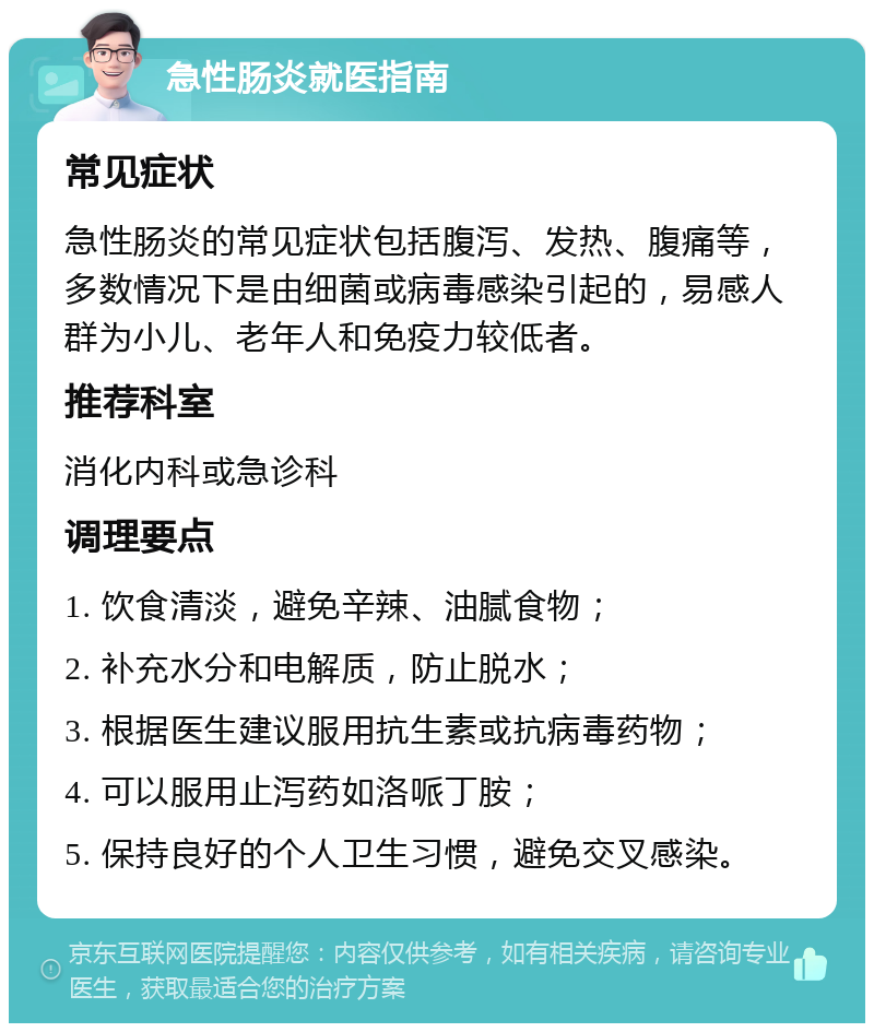 急性肠炎就医指南 常见症状 急性肠炎的常见症状包括腹泻、发热、腹痛等，多数情况下是由细菌或病毒感染引起的，易感人群为小儿、老年人和免疫力较低者。 推荐科室 消化内科或急诊科 调理要点 1. 饮食清淡，避免辛辣、油腻食物； 2. 补充水分和电解质，防止脱水； 3. 根据医生建议服用抗生素或抗病毒药物； 4. 可以服用止泻药如洛哌丁胺； 5. 保持良好的个人卫生习惯，避免交叉感染。