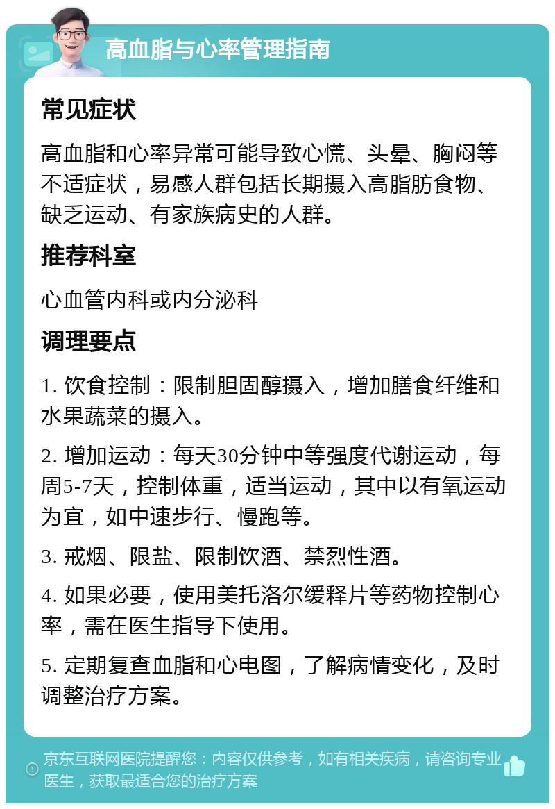 高血脂与心率管理指南 常见症状 高血脂和心率异常可能导致心慌、头晕、胸闷等不适症状，易感人群包括长期摄入高脂肪食物、缺乏运动、有家族病史的人群。 推荐科室 心血管内科或内分泌科 调理要点 1. 饮食控制：限制胆固醇摄入，增加膳食纤维和水果蔬菜的摄入。 2. 增加运动：每天30分钟中等强度代谢运动，每周5-7天，控制体重，适当运动，其中以有氧运动为宜，如中速步行、慢跑等。 3. 戒烟、限盐、限制饮酒、禁烈性酒。 4. 如果必要，使用美托洛尔缓释片等药物控制心率，需在医生指导下使用。 5. 定期复查血脂和心电图，了解病情变化，及时调整治疗方案。