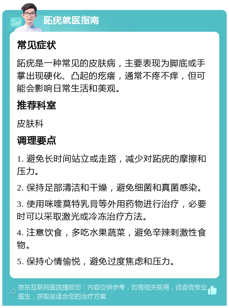 跖疣就医指南 常见症状 跖疣是一种常见的皮肤病，主要表现为脚底或手掌出现硬化、凸起的疙瘩，通常不疼不痒，但可能会影响日常生活和美观。 推荐科室 皮肤科 调理要点 1. 避免长时间站立或走路，减少对跖疣的摩擦和压力。 2. 保持足部清洁和干燥，避免细菌和真菌感染。 3. 使用咪喹莫特乳膏等外用药物进行治疗，必要时可以采取激光或冷冻治疗方法。 4. 注意饮食，多吃水果蔬菜，避免辛辣刺激性食物。 5. 保持心情愉悦，避免过度焦虑和压力。