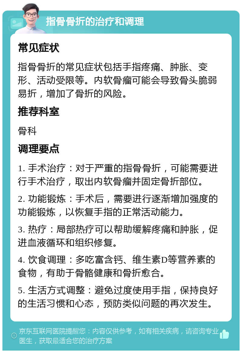 指骨骨折的治疗和调理 常见症状 指骨骨折的常见症状包括手指疼痛、肿胀、变形、活动受限等。内软骨瘤可能会导致骨头脆弱易折，增加了骨折的风险。 推荐科室 骨科 调理要点 1. 手术治疗：对于严重的指骨骨折，可能需要进行手术治疗，取出内软骨瘤并固定骨折部位。 2. 功能锻炼：手术后，需要进行逐渐增加强度的功能锻炼，以恢复手指的正常活动能力。 3. 热疗：局部热疗可以帮助缓解疼痛和肿胀，促进血液循环和组织修复。 4. 饮食调理：多吃富含钙、维生素D等营养素的食物，有助于骨骼健康和骨折愈合。 5. 生活方式调整：避免过度使用手指，保持良好的生活习惯和心态，预防类似问题的再次发生。