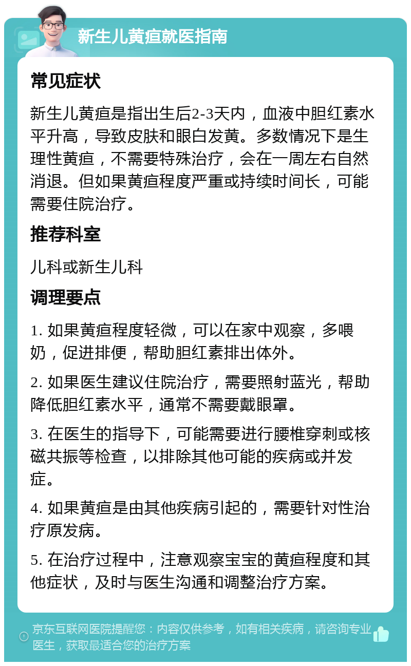 新生儿黄疸就医指南 常见症状 新生儿黄疸是指出生后2-3天内，血液中胆红素水平升高，导致皮肤和眼白发黄。多数情况下是生理性黄疸，不需要特殊治疗，会在一周左右自然消退。但如果黄疸程度严重或持续时间长，可能需要住院治疗。 推荐科室 儿科或新生儿科 调理要点 1. 如果黄疸程度轻微，可以在家中观察，多喂奶，促进排便，帮助胆红素排出体外。 2. 如果医生建议住院治疗，需要照射蓝光，帮助降低胆红素水平，通常不需要戴眼罩。 3. 在医生的指导下，可能需要进行腰椎穿刺或核磁共振等检查，以排除其他可能的疾病或并发症。 4. 如果黄疸是由其他疾病引起的，需要针对性治疗原发病。 5. 在治疗过程中，注意观察宝宝的黄疸程度和其他症状，及时与医生沟通和调整治疗方案。