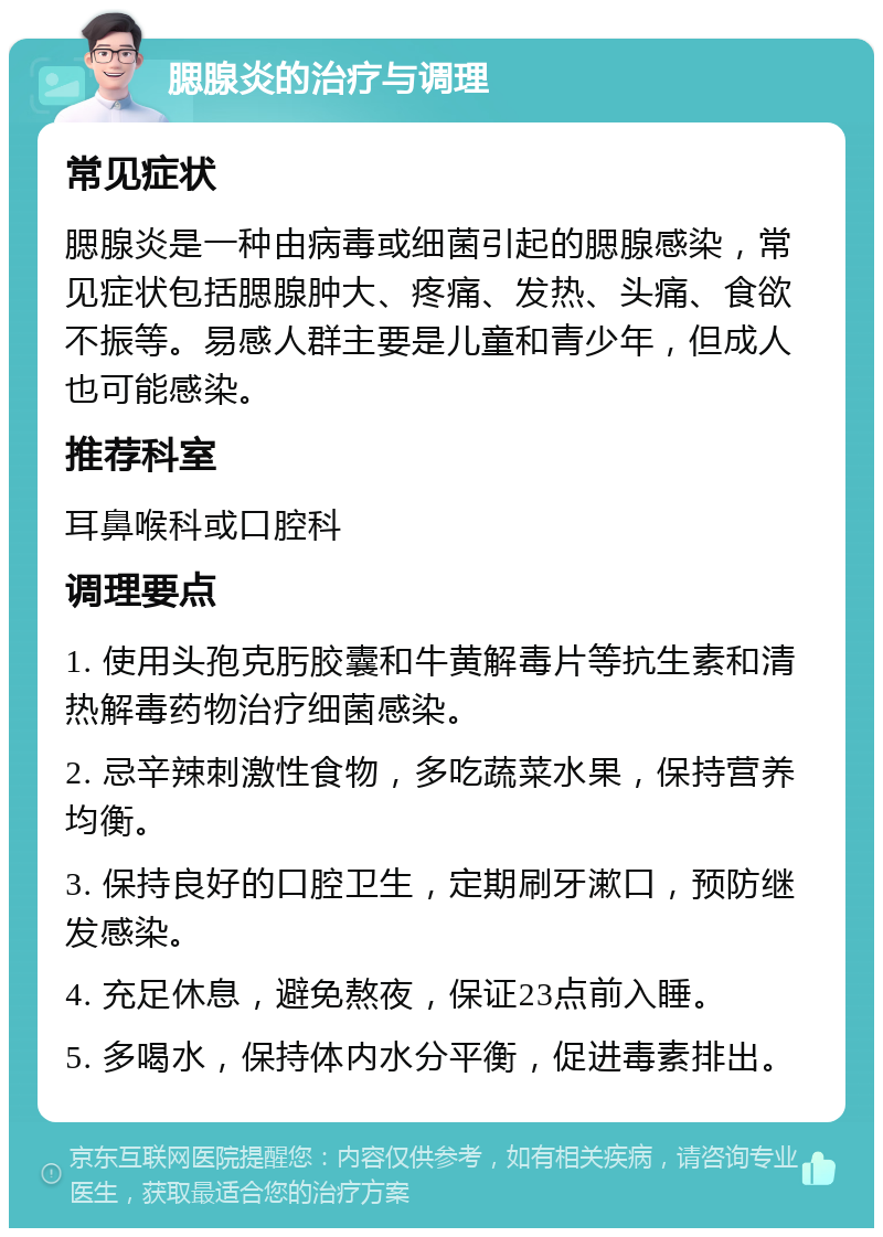 腮腺炎的治疗与调理 常见症状 腮腺炎是一种由病毒或细菌引起的腮腺感染，常见症状包括腮腺肿大、疼痛、发热、头痛、食欲不振等。易感人群主要是儿童和青少年，但成人也可能感染。 推荐科室 耳鼻喉科或口腔科 调理要点 1. 使用头孢克肟胶囊和牛黄解毒片等抗生素和清热解毒药物治疗细菌感染。 2. 忌辛辣刺激性食物，多吃蔬菜水果，保持营养均衡。 3. 保持良好的口腔卫生，定期刷牙漱口，预防继发感染。 4. 充足休息，避免熬夜，保证23点前入睡。 5. 多喝水，保持体内水分平衡，促进毒素排出。