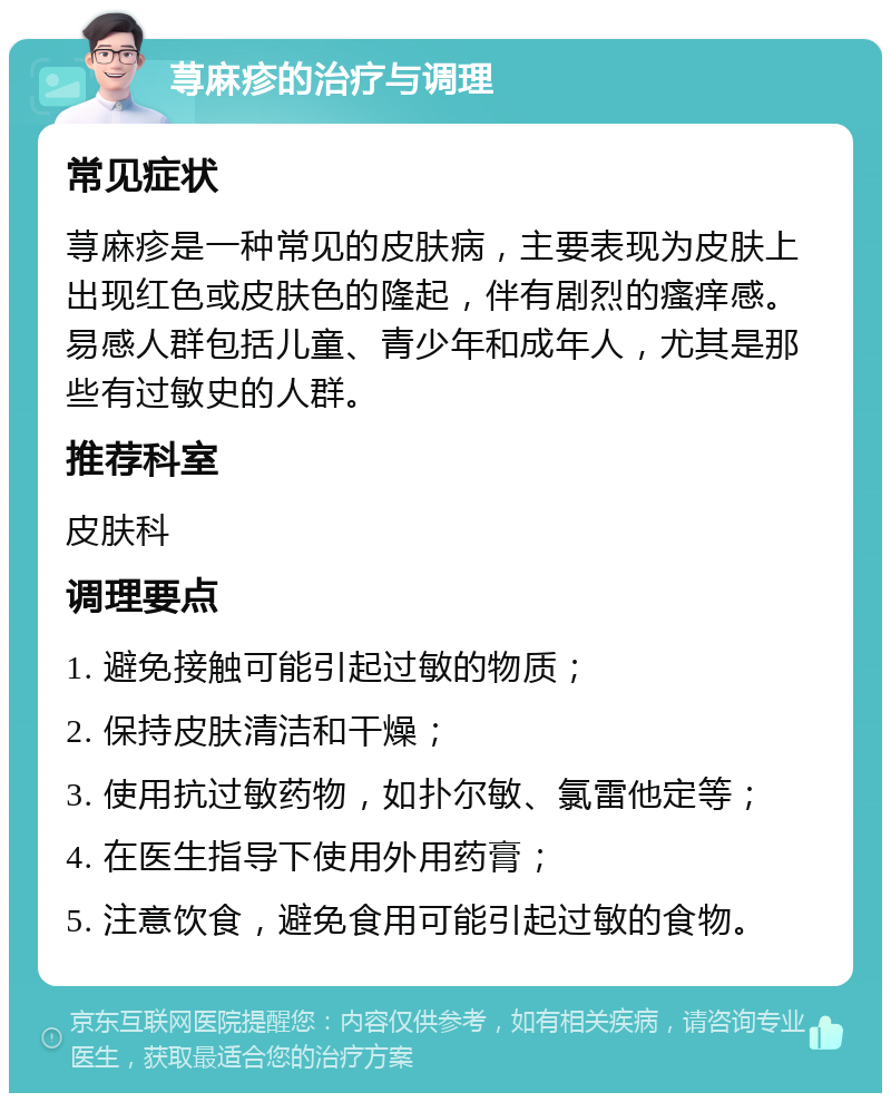 荨麻疹的治疗与调理 常见症状 荨麻疹是一种常见的皮肤病，主要表现为皮肤上出现红色或皮肤色的隆起，伴有剧烈的瘙痒感。易感人群包括儿童、青少年和成年人，尤其是那些有过敏史的人群。 推荐科室 皮肤科 调理要点 1. 避免接触可能引起过敏的物质； 2. 保持皮肤清洁和干燥； 3. 使用抗过敏药物，如扑尔敏、氯雷他定等； 4. 在医生指导下使用外用药膏； 5. 注意饮食，避免食用可能引起过敏的食物。