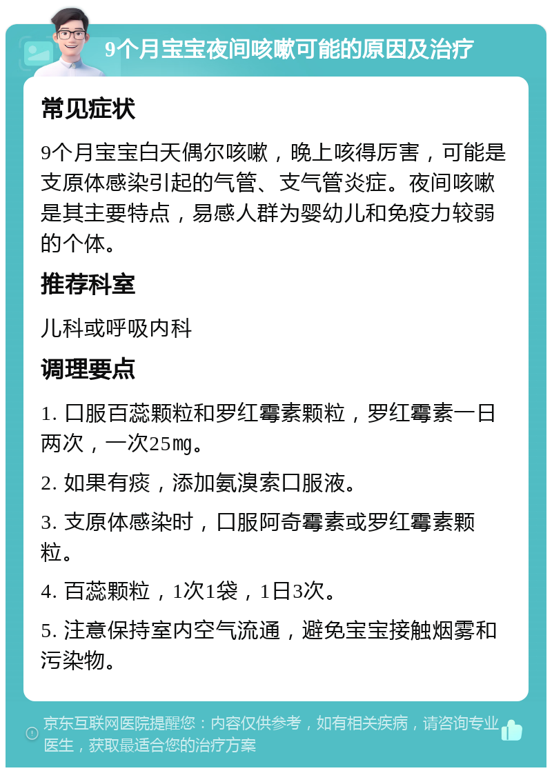 9个月宝宝夜间咳嗽可能的原因及治疗 常见症状 9个月宝宝白天偶尔咳嗽，晚上咳得厉害，可能是支原体感染引起的气管、支气管炎症。夜间咳嗽是其主要特点，易感人群为婴幼儿和免疫力较弱的个体。 推荐科室 儿科或呼吸内科 调理要点 1. 口服百蕊颗粒和罗红霉素颗粒，罗红霉素一日两次，一次25㎎。 2. 如果有痰，添加氨溴索口服液。 3. 支原体感染时，口服阿奇霉素或罗红霉素颗粒。 4. 百蕊颗粒，1次1袋，1日3次。 5. 注意保持室内空气流通，避免宝宝接触烟雾和污染物。