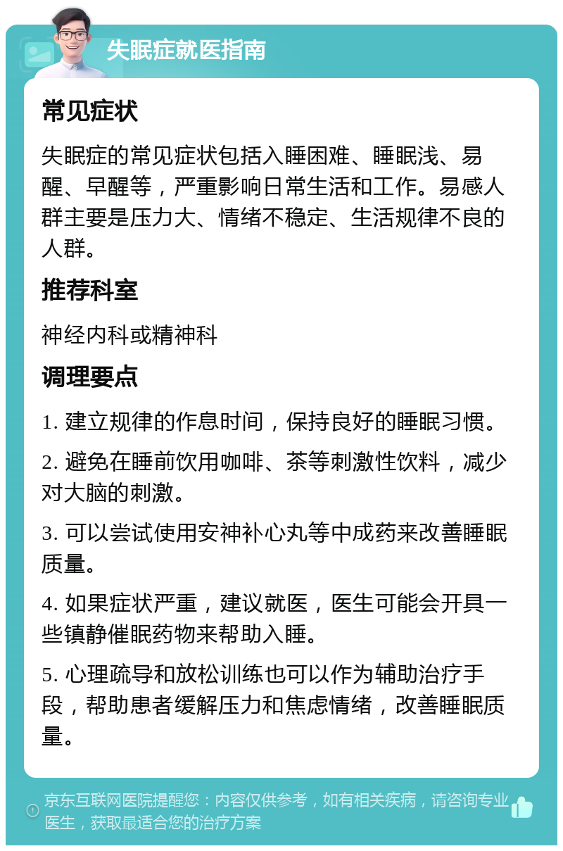 失眠症就医指南 常见症状 失眠症的常见症状包括入睡困难、睡眠浅、易醒、早醒等，严重影响日常生活和工作。易感人群主要是压力大、情绪不稳定、生活规律不良的人群。 推荐科室 神经内科或精神科 调理要点 1. 建立规律的作息时间，保持良好的睡眠习惯。 2. 避免在睡前饮用咖啡、茶等刺激性饮料，减少对大脑的刺激。 3. 可以尝试使用安神补心丸等中成药来改善睡眠质量。 4. 如果症状严重，建议就医，医生可能会开具一些镇静催眠药物来帮助入睡。 5. 心理疏导和放松训练也可以作为辅助治疗手段，帮助患者缓解压力和焦虑情绪，改善睡眠质量。