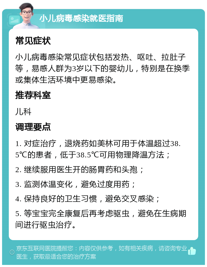 小儿病毒感染就医指南 常见症状 小儿病毒感染常见症状包括发热、呕吐、拉肚子等，易感人群为3岁以下的婴幼儿，特别是在换季或集体生活环境中更易感染。 推荐科室 儿科 调理要点 1. 对症治疗，退烧药如美林可用于体温超过38.5℃的患者，低于38.5℃可用物理降温方法； 2. 继续服用医生开的肠胃药和头孢； 3. 监测体温变化，避免过度用药； 4. 保持良好的卫生习惯，避免交叉感染； 5. 等宝宝完全康复后再考虑驱虫，避免在生病期间进行驱虫治疗。