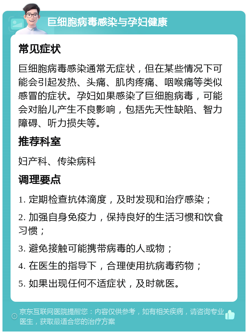 巨细胞病毒感染与孕妇健康 常见症状 巨细胞病毒感染通常无症状，但在某些情况下可能会引起发热、头痛、肌肉疼痛、咽喉痛等类似感冒的症状。孕妇如果感染了巨细胞病毒，可能会对胎儿产生不良影响，包括先天性缺陷、智力障碍、听力损失等。 推荐科室 妇产科、传染病科 调理要点 1. 定期检查抗体滴度，及时发现和治疗感染； 2. 加强自身免疫力，保持良好的生活习惯和饮食习惯； 3. 避免接触可能携带病毒的人或物； 4. 在医生的指导下，合理使用抗病毒药物； 5. 如果出现任何不适症状，及时就医。