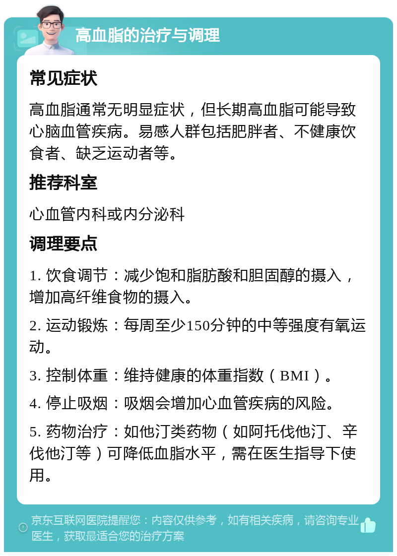 高血脂的治疗与调理 常见症状 高血脂通常无明显症状，但长期高血脂可能导致心脑血管疾病。易感人群包括肥胖者、不健康饮食者、缺乏运动者等。 推荐科室 心血管内科或内分泌科 调理要点 1. 饮食调节：减少饱和脂肪酸和胆固醇的摄入，增加高纤维食物的摄入。 2. 运动锻炼：每周至少150分钟的中等强度有氧运动。 3. 控制体重：维持健康的体重指数（BMI）。 4. 停止吸烟：吸烟会增加心血管疾病的风险。 5. 药物治疗：如他汀类药物（如阿托伐他汀、辛伐他汀等）可降低血脂水平，需在医生指导下使用。