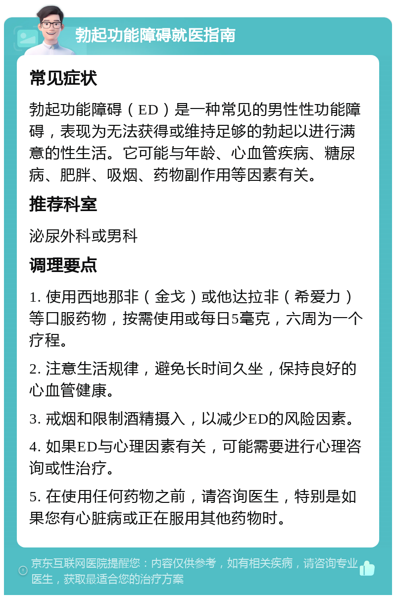 勃起功能障碍就医指南 常见症状 勃起功能障碍（ED）是一种常见的男性性功能障碍，表现为无法获得或维持足够的勃起以进行满意的性生活。它可能与年龄、心血管疾病、糖尿病、肥胖、吸烟、药物副作用等因素有关。 推荐科室 泌尿外科或男科 调理要点 1. 使用西地那非（金戈）或他达拉非（希爱力）等口服药物，按需使用或每日5毫克，六周为一个疗程。 2. 注意生活规律，避免长时间久坐，保持良好的心血管健康。 3. 戒烟和限制酒精摄入，以减少ED的风险因素。 4. 如果ED与心理因素有关，可能需要进行心理咨询或性治疗。 5. 在使用任何药物之前，请咨询医生，特别是如果您有心脏病或正在服用其他药物时。