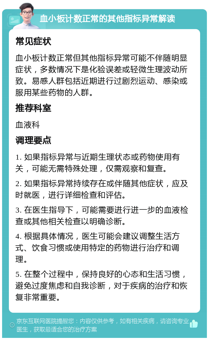 血小板计数正常的其他指标异常解读 常见症状 血小板计数正常但其他指标异常可能不伴随明显症状，多数情况下是化验误差或轻微生理波动所致。易感人群包括近期进行过剧烈运动、感染或服用某些药物的人群。 推荐科室 血液科 调理要点 1. 如果指标异常与近期生理状态或药物使用有关，可能无需特殊处理，仅需观察和复查。 2. 如果指标异常持续存在或伴随其他症状，应及时就医，进行详细检查和评估。 3. 在医生指导下，可能需要进行进一步的血液检查或其他相关检查以明确诊断。 4. 根据具体情况，医生可能会建议调整生活方式、饮食习惯或使用特定的药物进行治疗和调理。 5. 在整个过程中，保持良好的心态和生活习惯，避免过度焦虑和自我诊断，对于疾病的治疗和恢复非常重要。