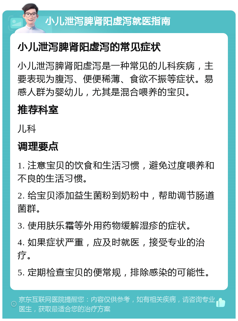 小儿泄泻脾肾阳虚泻就医指南 小儿泄泻脾肾阳虚泻的常见症状 小儿泄泻脾肾阳虚泻是一种常见的儿科疾病，主要表现为腹泻、便便稀薄、食欲不振等症状。易感人群为婴幼儿，尤其是混合喂养的宝贝。 推荐科室 儿科 调理要点 1. 注意宝贝的饮食和生活习惯，避免过度喂养和不良的生活习惯。 2. 给宝贝添加益生菌粉到奶粉中，帮助调节肠道菌群。 3. 使用肤乐霜等外用药物缓解湿疹的症状。 4. 如果症状严重，应及时就医，接受专业的治疗。 5. 定期检查宝贝的便常规，排除感染的可能性。