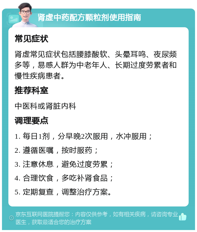 肾虚中药配方颗粒剂使用指南 常见症状 肾虚常见症状包括腰膝酸软、头晕耳鸣、夜尿频多等，易感人群为中老年人、长期过度劳累者和慢性疾病患者。 推荐科室 中医科或肾脏内科 调理要点 1. 每日1剂，分早晚2次服用，水冲服用； 2. 遵循医嘱，按时服药； 3. 注意休息，避免过度劳累； 4. 合理饮食，多吃补肾食品； 5. 定期复查，调整治疗方案。