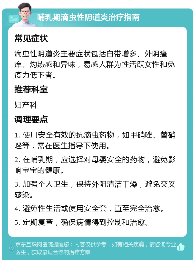 哺乳期滴虫性阴道炎治疗指南 常见症状 滴虫性阴道炎主要症状包括白带增多、外阴瘙痒、灼热感和异味，易感人群为性活跃女性和免疫力低下者。 推荐科室 妇产科 调理要点 1. 使用安全有效的抗滴虫药物，如甲硝唑、替硝唑等，需在医生指导下使用。 2. 在哺乳期，应选择对母婴安全的药物，避免影响宝宝的健康。 3. 加强个人卫生，保持外阴清洁干燥，避免交叉感染。 4. 避免性生活或使用安全套，直至完全治愈。 5. 定期复查，确保病情得到控制和治愈。