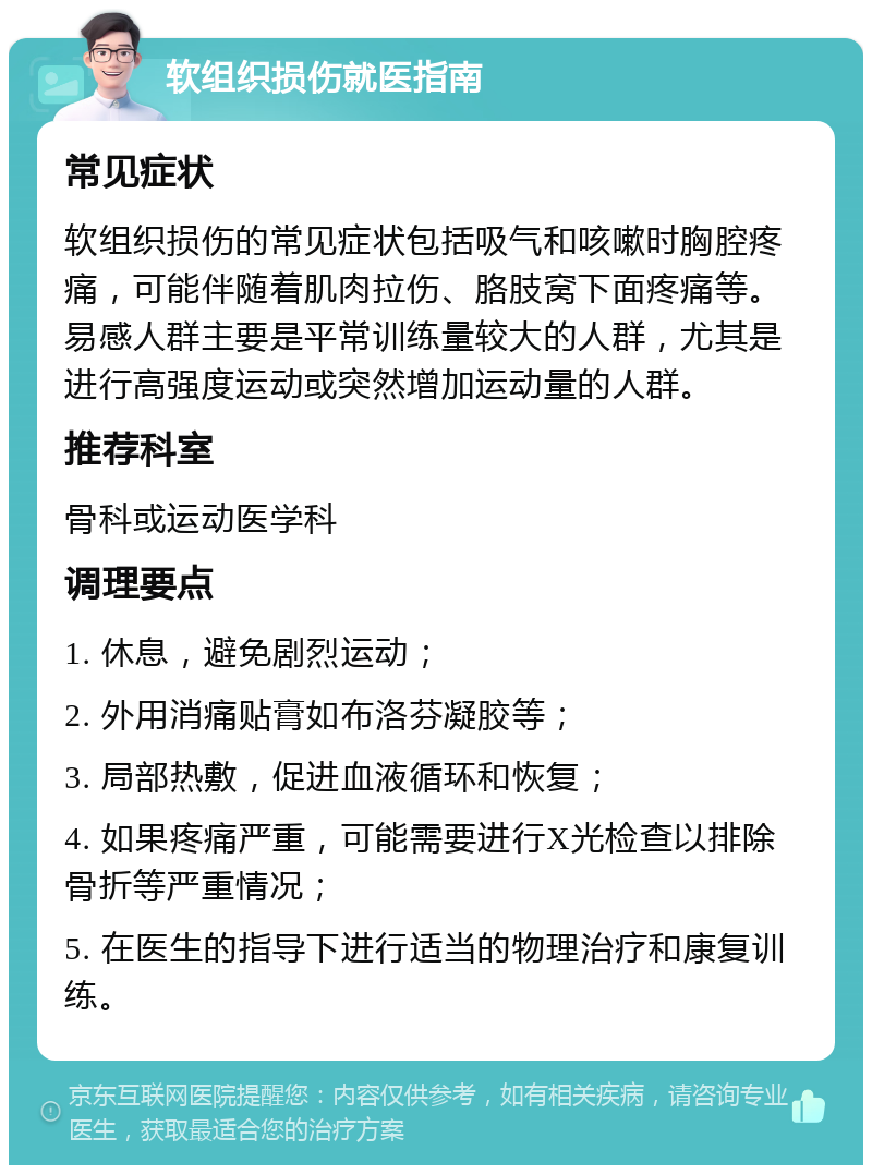 软组织损伤就医指南 常见症状 软组织损伤的常见症状包括吸气和咳嗽时胸腔疼痛，可能伴随着肌肉拉伤、胳肢窝下面疼痛等。易感人群主要是平常训练量较大的人群，尤其是进行高强度运动或突然增加运动量的人群。 推荐科室 骨科或运动医学科 调理要点 1. 休息，避免剧烈运动； 2. 外用消痛贴膏如布洛芬凝胶等； 3. 局部热敷，促进血液循环和恢复； 4. 如果疼痛严重，可能需要进行X光检查以排除骨折等严重情况； 5. 在医生的指导下进行适当的物理治疗和康复训练。