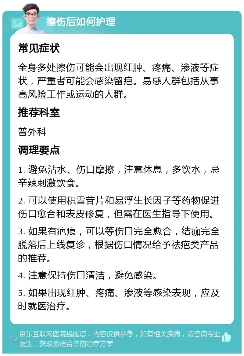 擦伤后如何护理 常见症状 全身多处擦伤可能会出现红肿、疼痛、渗液等症状，严重者可能会感染留疤。易感人群包括从事高风险工作或运动的人群。 推荐科室 普外科 调理要点 1. 避免沾水、伤口摩擦，注意休息，多饮水，忌辛辣刺激饮食。 2. 可以使用积雪苷片和易浮生长因子等药物促进伤口愈合和表皮修复，但需在医生指导下使用。 3. 如果有疤痕，可以等伤口完全愈合，结痂完全脱落后上线复诊，根据伤口情况给予祛疤类产品的推荐。 4. 注意保持伤口清洁，避免感染。 5. 如果出现红肿、疼痛、渗液等感染表现，应及时就医治疗。