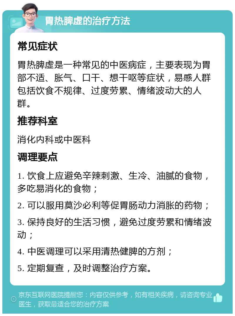 胃热脾虚的治疗方法 常见症状 胃热脾虚是一种常见的中医病症，主要表现为胃部不适、胀气、口干、想干呕等症状，易感人群包括饮食不规律、过度劳累、情绪波动大的人群。 推荐科室 消化内科或中医科 调理要点 1. 饮食上应避免辛辣刺激、生冷、油腻的食物，多吃易消化的食物； 2. 可以服用莫沙必利等促胃肠动力消胀的药物； 3. 保持良好的生活习惯，避免过度劳累和情绪波动； 4. 中医调理可以采用清热健脾的方剂； 5. 定期复查，及时调整治疗方案。