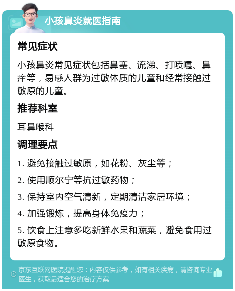 小孩鼻炎就医指南 常见症状 小孩鼻炎常见症状包括鼻塞、流涕、打喷嚏、鼻痒等，易感人群为过敏体质的儿童和经常接触过敏原的儿童。 推荐科室 耳鼻喉科 调理要点 1. 避免接触过敏原，如花粉、灰尘等； 2. 使用顺尔宁等抗过敏药物； 3. 保持室内空气清新，定期清洁家居环境； 4. 加强锻炼，提高身体免疫力； 5. 饮食上注意多吃新鲜水果和蔬菜，避免食用过敏原食物。