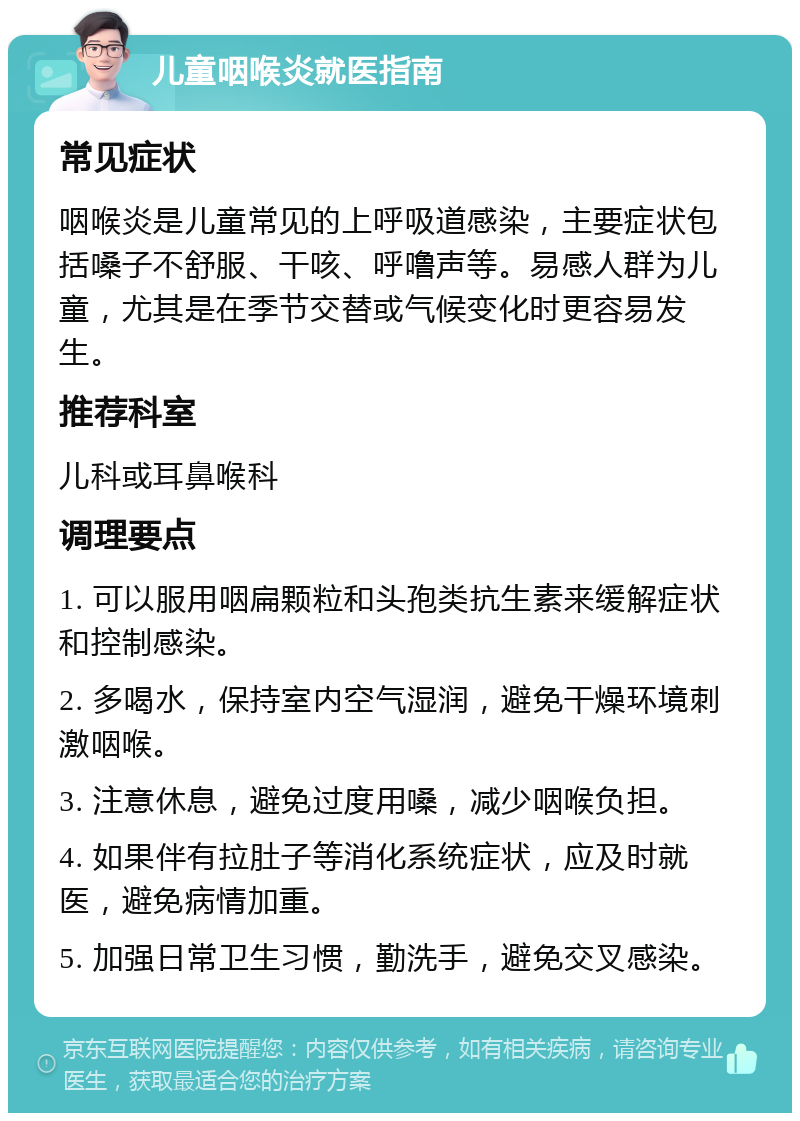 儿童咽喉炎就医指南 常见症状 咽喉炎是儿童常见的上呼吸道感染，主要症状包括嗓子不舒服、干咳、呼噜声等。易感人群为儿童，尤其是在季节交替或气候变化时更容易发生。 推荐科室 儿科或耳鼻喉科 调理要点 1. 可以服用咽扁颗粒和头孢类抗生素来缓解症状和控制感染。 2. 多喝水，保持室内空气湿润，避免干燥环境刺激咽喉。 3. 注意休息，避免过度用嗓，减少咽喉负担。 4. 如果伴有拉肚子等消化系统症状，应及时就医，避免病情加重。 5. 加强日常卫生习惯，勤洗手，避免交叉感染。