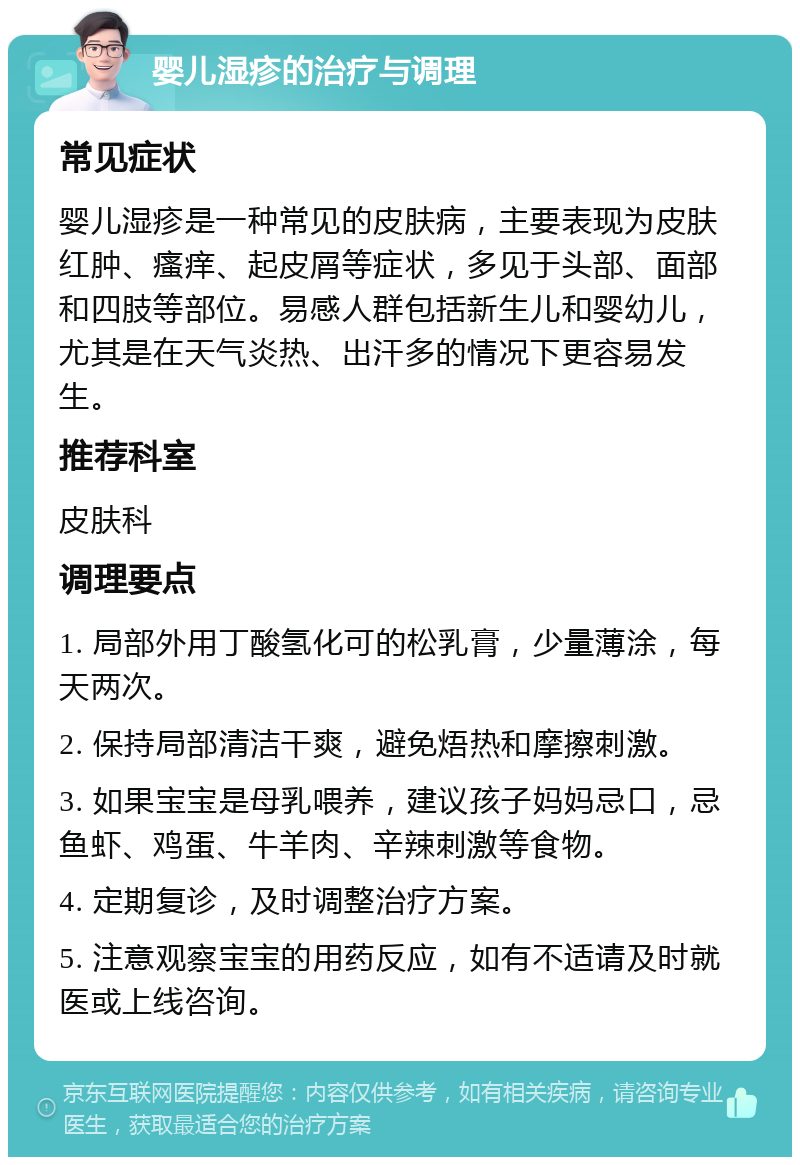 婴儿湿疹的治疗与调理 常见症状 婴儿湿疹是一种常见的皮肤病，主要表现为皮肤红肿、瘙痒、起皮屑等症状，多见于头部、面部和四肢等部位。易感人群包括新生儿和婴幼儿，尤其是在天气炎热、出汗多的情况下更容易发生。 推荐科室 皮肤科 调理要点 1. 局部外用丁酸氢化可的松乳膏，少量薄涂，每天两次。 2. 保持局部清洁干爽，避免焐热和摩擦刺激。 3. 如果宝宝是母乳喂养，建议孩子妈妈忌口，忌鱼虾、鸡蛋、牛羊肉、辛辣刺激等食物。 4. 定期复诊，及时调整治疗方案。 5. 注意观察宝宝的用药反应，如有不适请及时就医或上线咨询。