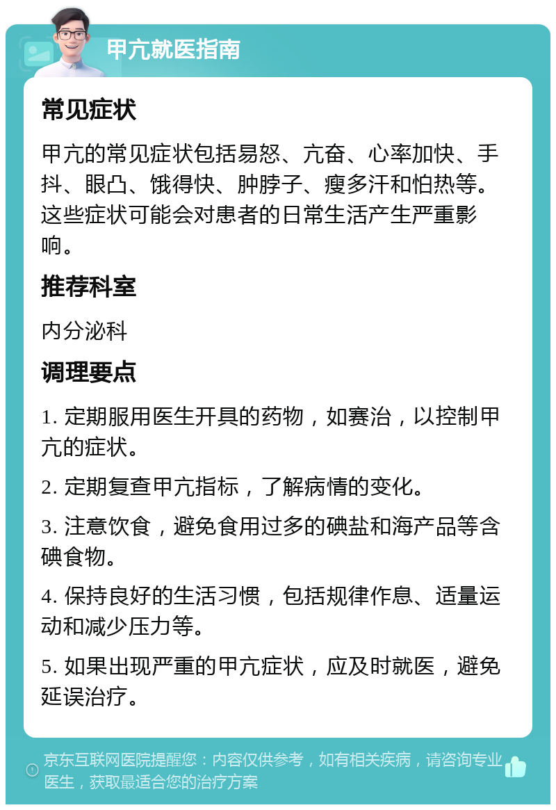 甲亢就医指南 常见症状 甲亢的常见症状包括易怒、亢奋、心率加快、手抖、眼凸、饿得快、肿脖子、瘦多汗和怕热等。这些症状可能会对患者的日常生活产生严重影响。 推荐科室 内分泌科 调理要点 1. 定期服用医生开具的药物，如赛治，以控制甲亢的症状。 2. 定期复查甲亢指标，了解病情的变化。 3. 注意饮食，避免食用过多的碘盐和海产品等含碘食物。 4. 保持良好的生活习惯，包括规律作息、适量运动和减少压力等。 5. 如果出现严重的甲亢症状，应及时就医，避免延误治疗。