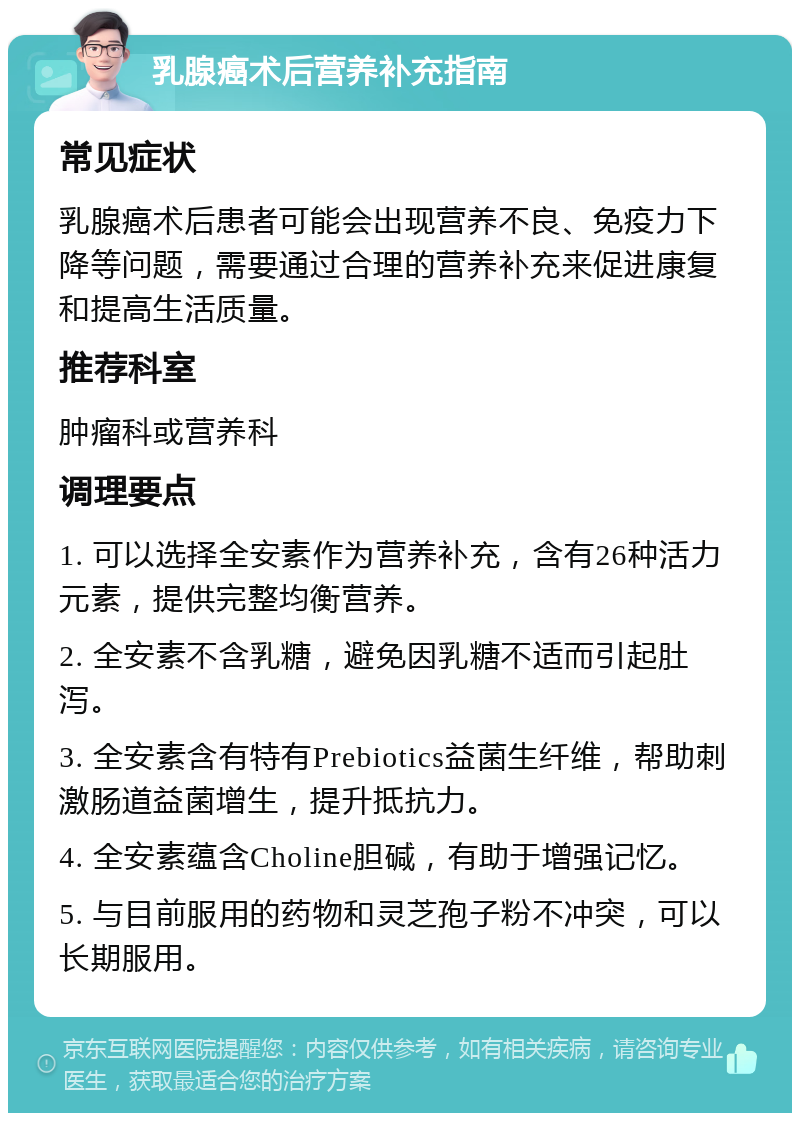 乳腺癌术后营养补充指南 常见症状 乳腺癌术后患者可能会出现营养不良、免疫力下降等问题，需要通过合理的营养补充来促进康复和提高生活质量。 推荐科室 肿瘤科或营养科 调理要点 1. 可以选择全安素作为营养补充，含有26种活力元素，提供完整均衡营养。 2. 全安素不含乳糖，避免因乳糖不适而引起肚泻。 3. 全安素含有特有Prebiotics益菌生纤维，帮助刺激肠道益菌增生，提升抵抗力。 4. 全安素蕴含Choline胆碱，有助于增强记忆。 5. 与目前服用的药物和灵芝孢子粉不冲突，可以长期服用。