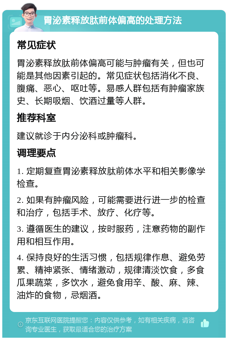 胃泌素释放肽前体偏高的处理方法 常见症状 胃泌素释放肽前体偏高可能与肿瘤有关，但也可能是其他因素引起的。常见症状包括消化不良、腹痛、恶心、呕吐等。易感人群包括有肿瘤家族史、长期吸烟、饮酒过量等人群。 推荐科室 建议就诊于内分泌科或肿瘤科。 调理要点 1. 定期复查胃泌素释放肽前体水平和相关影像学检查。 2. 如果有肿瘤风险，可能需要进行进一步的检查和治疗，包括手术、放疗、化疗等。 3. 遵循医生的建议，按时服药，注意药物的副作用和相互作用。 4. 保持良好的生活习惯，包括规律作息、避免劳累、精神紧张、情绪激动，规律清淡饮食，多食瓜果蔬菜，多饮水，避免食用辛、酸、麻、辣、油炸的食物，忌烟酒。