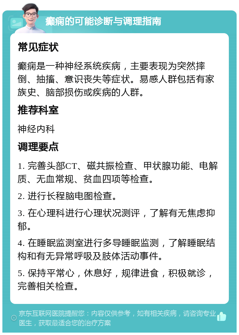 癫痫的可能诊断与调理指南 常见症状 癫痫是一种神经系统疾病，主要表现为突然摔倒、抽搐、意识丧失等症状。易感人群包括有家族史、脑部损伤或疾病的人群。 推荐科室 神经内科 调理要点 1. 完善头部CT、磁共振检查、甲状腺功能、电解质、无血常规、贫血四项等检查。 2. 进行长程脑电图检查。 3. 在心理科进行心理状况测评，了解有无焦虑抑郁。 4. 在睡眠监测室进行多导睡眠监测，了解睡眠结构和有无异常呼吸及肢体活动事件。 5. 保持平常心，休息好，规律进食，积极就诊，完善相关检查。