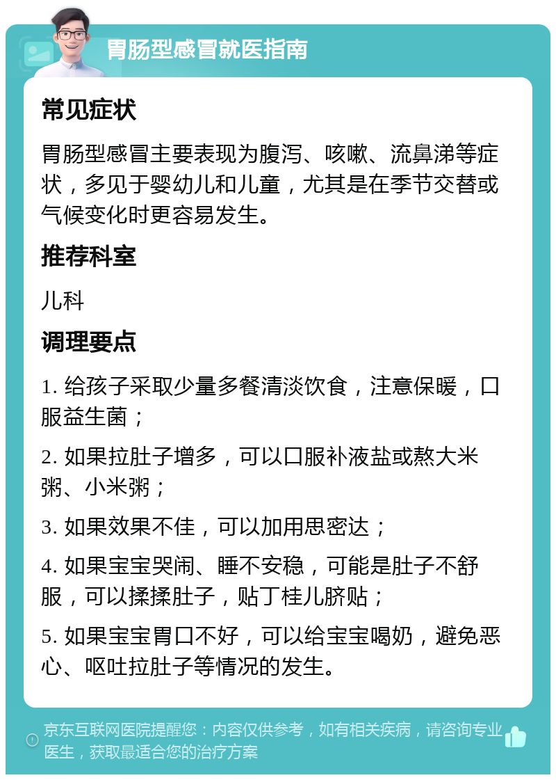 胃肠型感冒就医指南 常见症状 胃肠型感冒主要表现为腹泻、咳嗽、流鼻涕等症状，多见于婴幼儿和儿童，尤其是在季节交替或气候变化时更容易发生。 推荐科室 儿科 调理要点 1. 给孩子采取少量多餐清淡饮食，注意保暖，口服益生菌； 2. 如果拉肚子增多，可以口服补液盐或熬大米粥、小米粥； 3. 如果效果不佳，可以加用思密达； 4. 如果宝宝哭闹、睡不安稳，可能是肚子不舒服，可以揉揉肚子，贴丁桂儿脐贴； 5. 如果宝宝胃口不好，可以给宝宝喝奶，避免恶心、呕吐拉肚子等情况的发生。