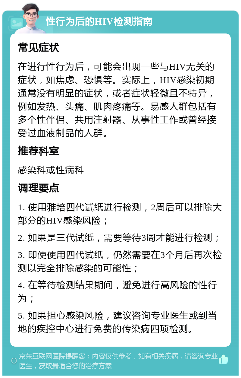 性行为后的HIV检测指南 常见症状 在进行性行为后，可能会出现一些与HIV无关的症状，如焦虑、恐惧等。实际上，HIV感染初期通常没有明显的症状，或者症状轻微且不特异，例如发热、头痛、肌肉疼痛等。易感人群包括有多个性伴侣、共用注射器、从事性工作或曾经接受过血液制品的人群。 推荐科室 感染科或性病科 调理要点 1. 使用雅培四代试纸进行检测，2周后可以排除大部分的HIV感染风险； 2. 如果是三代试纸，需要等待3周才能进行检测； 3. 即使使用四代试纸，仍然需要在3个月后再次检测以完全排除感染的可能性； 4. 在等待检测结果期间，避免进行高风险的性行为； 5. 如果担心感染风险，建议咨询专业医生或到当地的疾控中心进行免费的传染病四项检测。