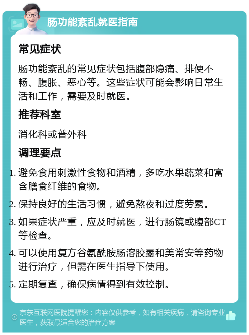 肠功能紊乱就医指南 常见症状 肠功能紊乱的常见症状包括腹部隐痛、排便不畅、腹胀、恶心等。这些症状可能会影响日常生活和工作，需要及时就医。 推荐科室 消化科或普外科 调理要点 避免食用刺激性食物和酒精，多吃水果蔬菜和富含膳食纤维的食物。 保持良好的生活习惯，避免熬夜和过度劳累。 如果症状严重，应及时就医，进行肠镜或腹部CT等检查。 可以使用复方谷氨酰胺肠溶胶囊和美常安等药物进行治疗，但需在医生指导下使用。 定期复查，确保病情得到有效控制。