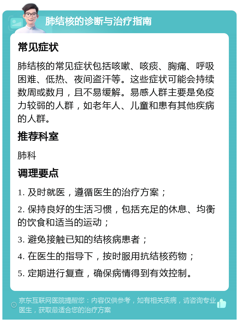 肺结核的诊断与治疗指南 常见症状 肺结核的常见症状包括咳嗽、咳痰、胸痛、呼吸困难、低热、夜间盗汗等。这些症状可能会持续数周或数月，且不易缓解。易感人群主要是免疫力较弱的人群，如老年人、儿童和患有其他疾病的人群。 推荐科室 肺科 调理要点 1. 及时就医，遵循医生的治疗方案； 2. 保持良好的生活习惯，包括充足的休息、均衡的饮食和适当的运动； 3. 避免接触已知的结核病患者； 4. 在医生的指导下，按时服用抗结核药物； 5. 定期进行复查，确保病情得到有效控制。