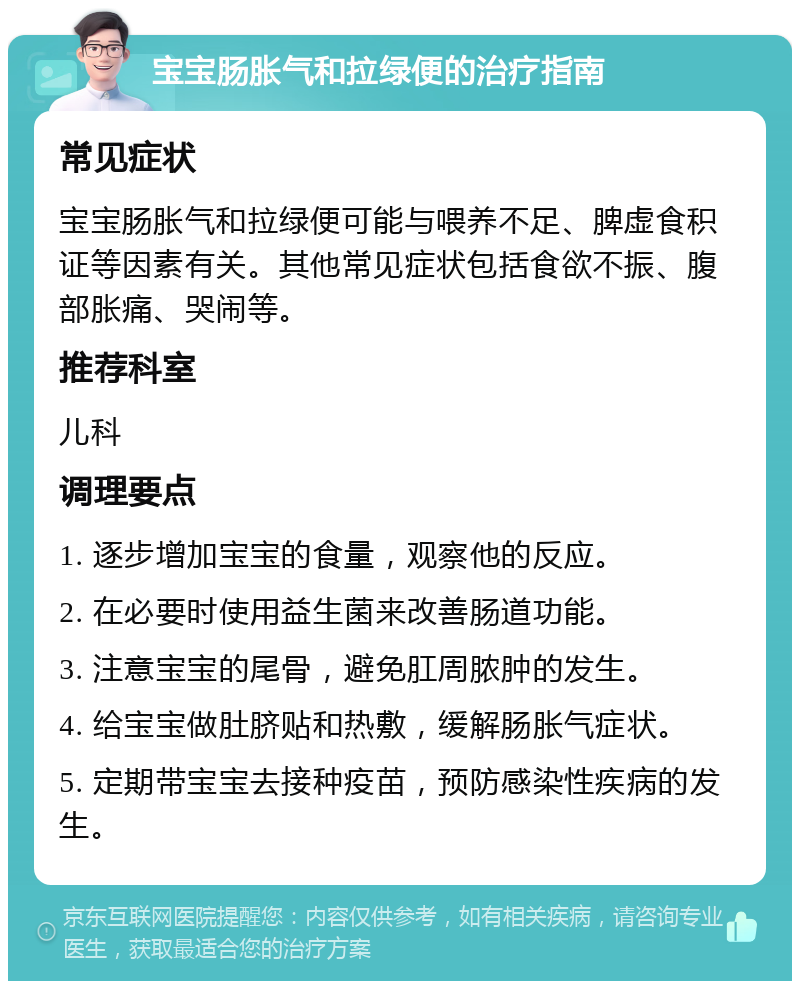 宝宝肠胀气和拉绿便的治疗指南 常见症状 宝宝肠胀气和拉绿便可能与喂养不足、脾虚食积证等因素有关。其他常见症状包括食欲不振、腹部胀痛、哭闹等。 推荐科室 儿科 调理要点 1. 逐步增加宝宝的食量，观察他的反应。 2. 在必要时使用益生菌来改善肠道功能。 3. 注意宝宝的尾骨，避免肛周脓肿的发生。 4. 给宝宝做肚脐贴和热敷，缓解肠胀气症状。 5. 定期带宝宝去接种疫苗，预防感染性疾病的发生。