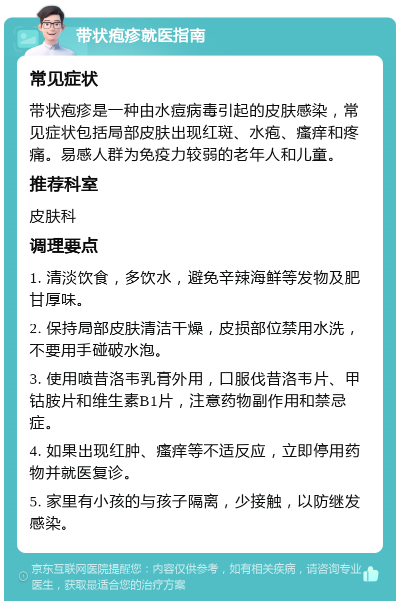 带状疱疹就医指南 常见症状 带状疱疹是一种由水痘病毒引起的皮肤感染，常见症状包括局部皮肤出现红斑、水疱、瘙痒和疼痛。易感人群为免疫力较弱的老年人和儿童。 推荐科室 皮肤科 调理要点 1. 清淡饮食，多饮水，避免辛辣海鲜等发物及肥甘厚味。 2. 保持局部皮肤清洁干燥，皮损部位禁用水洗，不要用手碰破水泡。 3. 使用喷昔洛韦乳膏外用，口服伐昔洛韦片、甲钴胺片和维生素B1片，注意药物副作用和禁忌症。 4. 如果出现红肿、瘙痒等不适反应，立即停用药物并就医复诊。 5. 家里有小孩的与孩子隔离，少接触，以防继发感染。