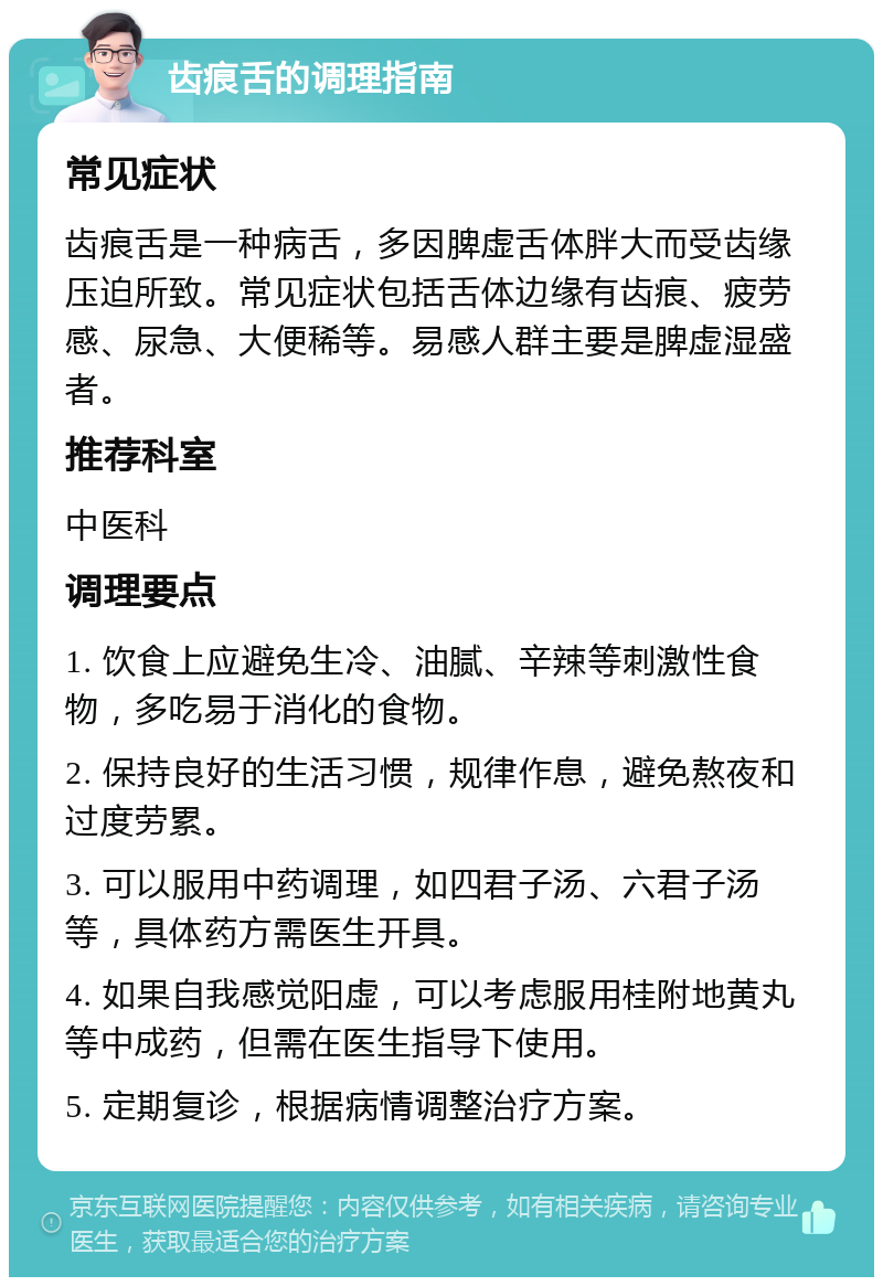 齿痕舌的调理指南 常见症状 齿痕舌是一种病舌，多因脾虚舌体胖大而受齿缘压迫所致。常见症状包括舌体边缘有齿痕、疲劳感、尿急、大便稀等。易感人群主要是脾虚湿盛者。 推荐科室 中医科 调理要点 1. 饮食上应避免生冷、油腻、辛辣等刺激性食物，多吃易于消化的食物。 2. 保持良好的生活习惯，规律作息，避免熬夜和过度劳累。 3. 可以服用中药调理，如四君子汤、六君子汤等，具体药方需医生开具。 4. 如果自我感觉阳虚，可以考虑服用桂附地黄丸等中成药，但需在医生指导下使用。 5. 定期复诊，根据病情调整治疗方案。