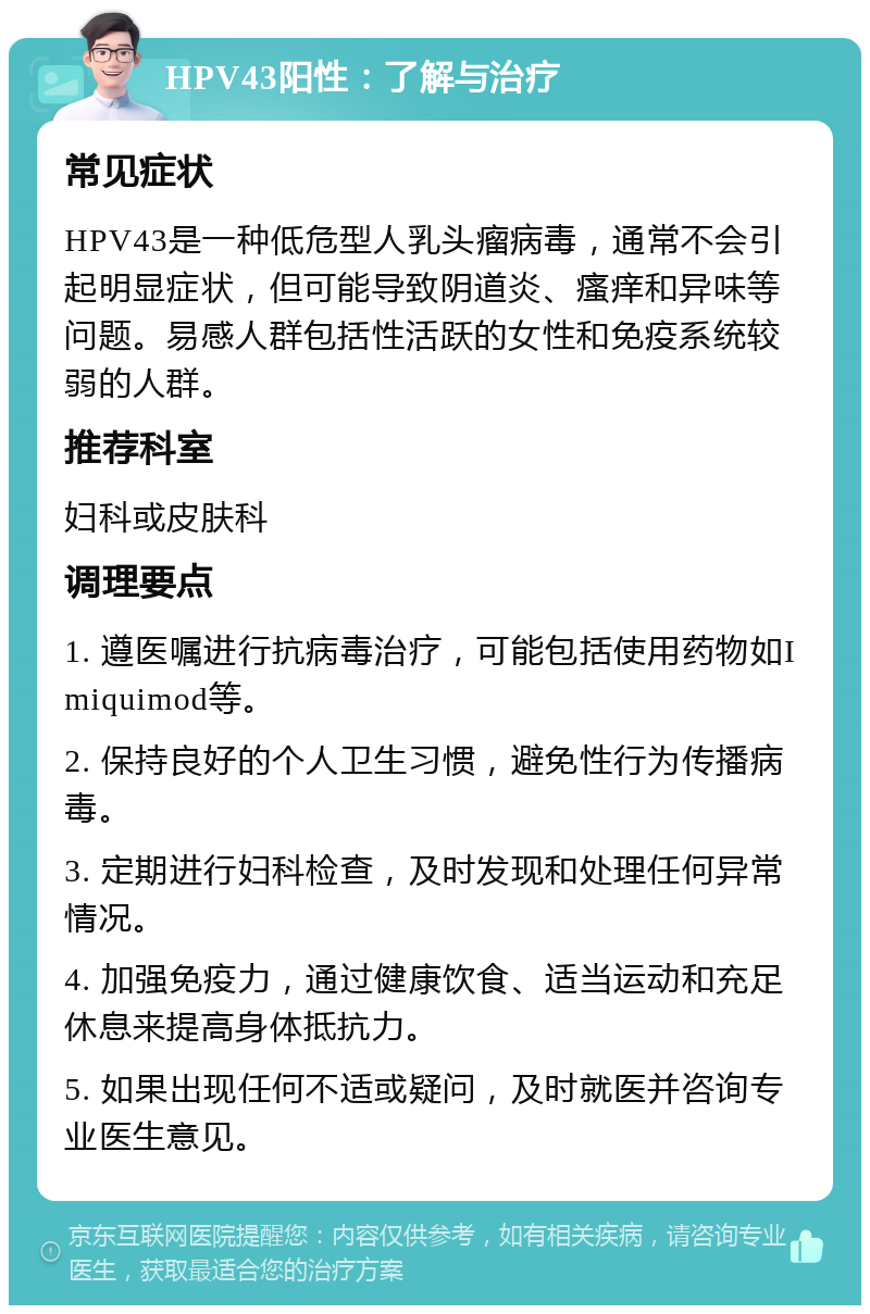 HPV43阳性：了解与治疗 常见症状 HPV43是一种低危型人乳头瘤病毒，通常不会引起明显症状，但可能导致阴道炎、瘙痒和异味等问题。易感人群包括性活跃的女性和免疫系统较弱的人群。 推荐科室 妇科或皮肤科 调理要点 1. 遵医嘱进行抗病毒治疗，可能包括使用药物如Imiquimod等。 2. 保持良好的个人卫生习惯，避免性行为传播病毒。 3. 定期进行妇科检查，及时发现和处理任何异常情况。 4. 加强免疫力，通过健康饮食、适当运动和充足休息来提高身体抵抗力。 5. 如果出现任何不适或疑问，及时就医并咨询专业医生意见。