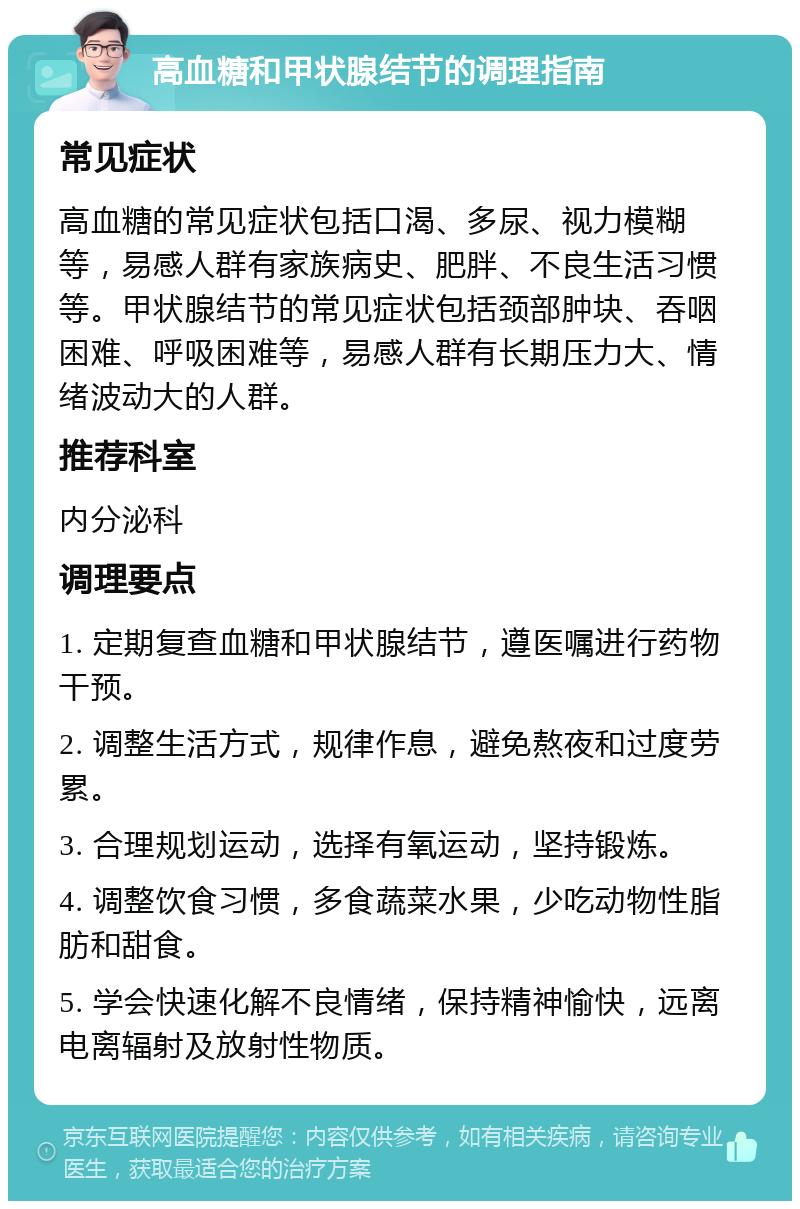 高血糖和甲状腺结节的调理指南 常见症状 高血糖的常见症状包括口渴、多尿、视力模糊等，易感人群有家族病史、肥胖、不良生活习惯等。甲状腺结节的常见症状包括颈部肿块、吞咽困难、呼吸困难等，易感人群有长期压力大、情绪波动大的人群。 推荐科室 内分泌科 调理要点 1. 定期复查血糖和甲状腺结节，遵医嘱进行药物干预。 2. 调整生活方式，规律作息，避免熬夜和过度劳累。 3. 合理规划运动，选择有氧运动，坚持锻炼。 4. 调整饮食习惯，多食蔬菜水果，少吃动物性脂肪和甜食。 5. 学会快速化解不良情绪，保持精神愉快，远离电离辐射及放射性物质。