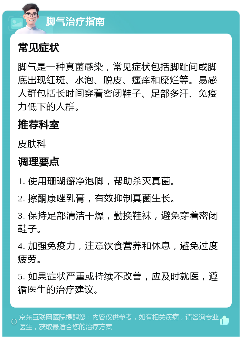 脚气治疗指南 常见症状 脚气是一种真菌感染，常见症状包括脚趾间或脚底出现红斑、水泡、脱皮、瘙痒和糜烂等。易感人群包括长时间穿着密闭鞋子、足部多汗、免疫力低下的人群。 推荐科室 皮肤科 调理要点 1. 使用珊瑚癣净泡脚，帮助杀灭真菌。 2. 擦酮康唑乳膏，有效抑制真菌生长。 3. 保持足部清洁干燥，勤换鞋袜，避免穿着密闭鞋子。 4. 加强免疫力，注意饮食营养和休息，避免过度疲劳。 5. 如果症状严重或持续不改善，应及时就医，遵循医生的治疗建议。