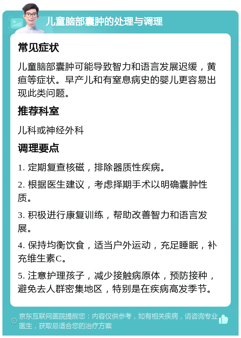 儿童脑部囊肿的处理与调理 常见症状 儿童脑部囊肿可能导致智力和语言发展迟缓，黄疸等症状。早产儿和有窒息病史的婴儿更容易出现此类问题。 推荐科室 儿科或神经外科 调理要点 1. 定期复查核磁，排除器质性疾病。 2. 根据医生建议，考虑择期手术以明确囊肿性质。 3. 积极进行康复训练，帮助改善智力和语言发展。 4. 保持均衡饮食，适当户外运动，充足睡眠，补充维生素C。 5. 注意护理孩子，减少接触病原体，预防接种，避免去人群密集地区，特别是在疾病高发季节。