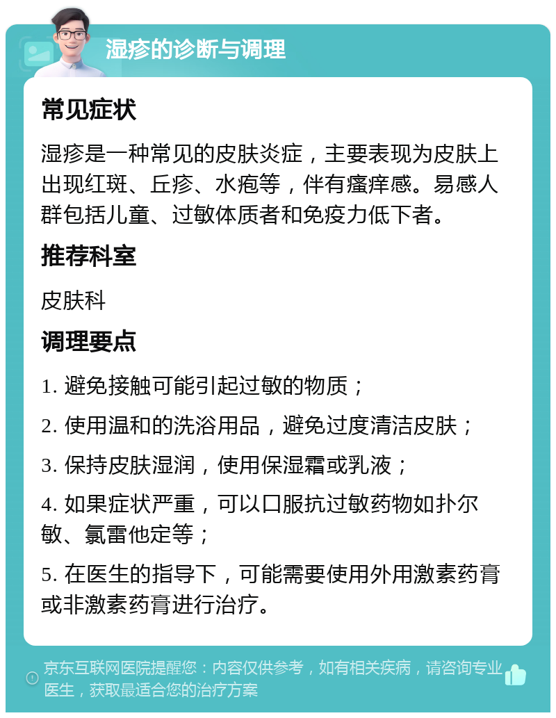 湿疹的诊断与调理 常见症状 湿疹是一种常见的皮肤炎症，主要表现为皮肤上出现红斑、丘疹、水疱等，伴有瘙痒感。易感人群包括儿童、过敏体质者和免疫力低下者。 推荐科室 皮肤科 调理要点 1. 避免接触可能引起过敏的物质； 2. 使用温和的洗浴用品，避免过度清洁皮肤； 3. 保持皮肤湿润，使用保湿霜或乳液； 4. 如果症状严重，可以口服抗过敏药物如扑尔敏、氯雷他定等； 5. 在医生的指导下，可能需要使用外用激素药膏或非激素药膏进行治疗。