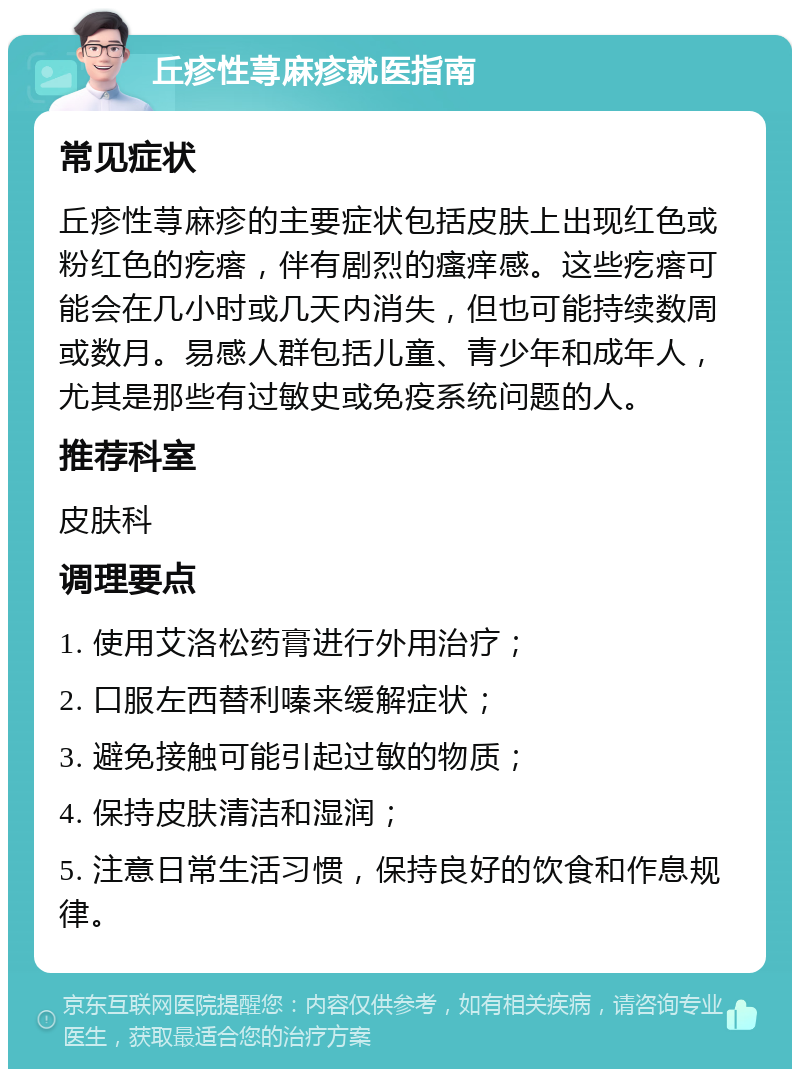 丘疹性荨麻疹就医指南 常见症状 丘疹性荨麻疹的主要症状包括皮肤上出现红色或粉红色的疙瘩，伴有剧烈的瘙痒感。这些疙瘩可能会在几小时或几天内消失，但也可能持续数周或数月。易感人群包括儿童、青少年和成年人，尤其是那些有过敏史或免疫系统问题的人。 推荐科室 皮肤科 调理要点 1. 使用艾洛松药膏进行外用治疗； 2. 口服左西替利嗪来缓解症状； 3. 避免接触可能引起过敏的物质； 4. 保持皮肤清洁和湿润； 5. 注意日常生活习惯，保持良好的饮食和作息规律。