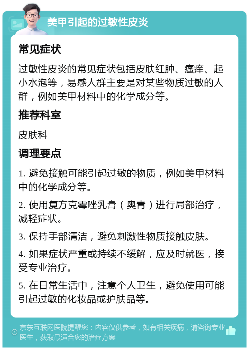 美甲引起的过敏性皮炎 常见症状 过敏性皮炎的常见症状包括皮肤红肿、瘙痒、起小水泡等，易感人群主要是对某些物质过敏的人群，例如美甲材料中的化学成分等。 推荐科室 皮肤科 调理要点 1. 避免接触可能引起过敏的物质，例如美甲材料中的化学成分等。 2. 使用复方克霉唑乳膏（奥青）进行局部治疗，减轻症状。 3. 保持手部清洁，避免刺激性物质接触皮肤。 4. 如果症状严重或持续不缓解，应及时就医，接受专业治疗。 5. 在日常生活中，注意个人卫生，避免使用可能引起过敏的化妆品或护肤品等。