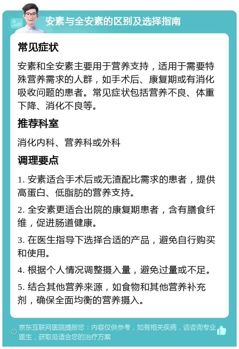 安素与全安素的区别及选择指南 常见症状 安素和全安素主要用于营养支持，适用于需要特殊营养需求的人群，如手术后、康复期或有消化吸收问题的患者。常见症状包括营养不良、体重下降、消化不良等。 推荐科室 消化内科、营养科或外科 调理要点 1. 安素适合手术后或无渣配比需求的患者，提供高蛋白、低脂肪的营养支持。 2. 全安素更适合出院的康复期患者，含有膳食纤维，促进肠道健康。 3. 在医生指导下选择合适的产品，避免自行购买和使用。 4. 根据个人情况调整摄入量，避免过量或不足。 5. 结合其他营养来源，如食物和其他营养补充剂，确保全面均衡的营养摄入。