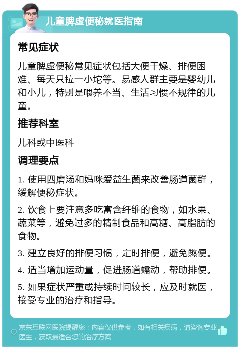 儿童脾虚便秘就医指南 常见症状 儿童脾虚便秘常见症状包括大便干燥、排便困难、每天只拉一小坨等。易感人群主要是婴幼儿和小儿，特别是喂养不当、生活习惯不规律的儿童。 推荐科室 儿科或中医科 调理要点 1. 使用四磨汤和妈咪爱益生菌来改善肠道菌群，缓解便秘症状。 2. 饮食上要注意多吃富含纤维的食物，如水果、蔬菜等，避免过多的精制食品和高糖、高脂肪的食物。 3. 建立良好的排便习惯，定时排便，避免憋便。 4. 适当增加运动量，促进肠道蠕动，帮助排便。 5. 如果症状严重或持续时间较长，应及时就医，接受专业的治疗和指导。