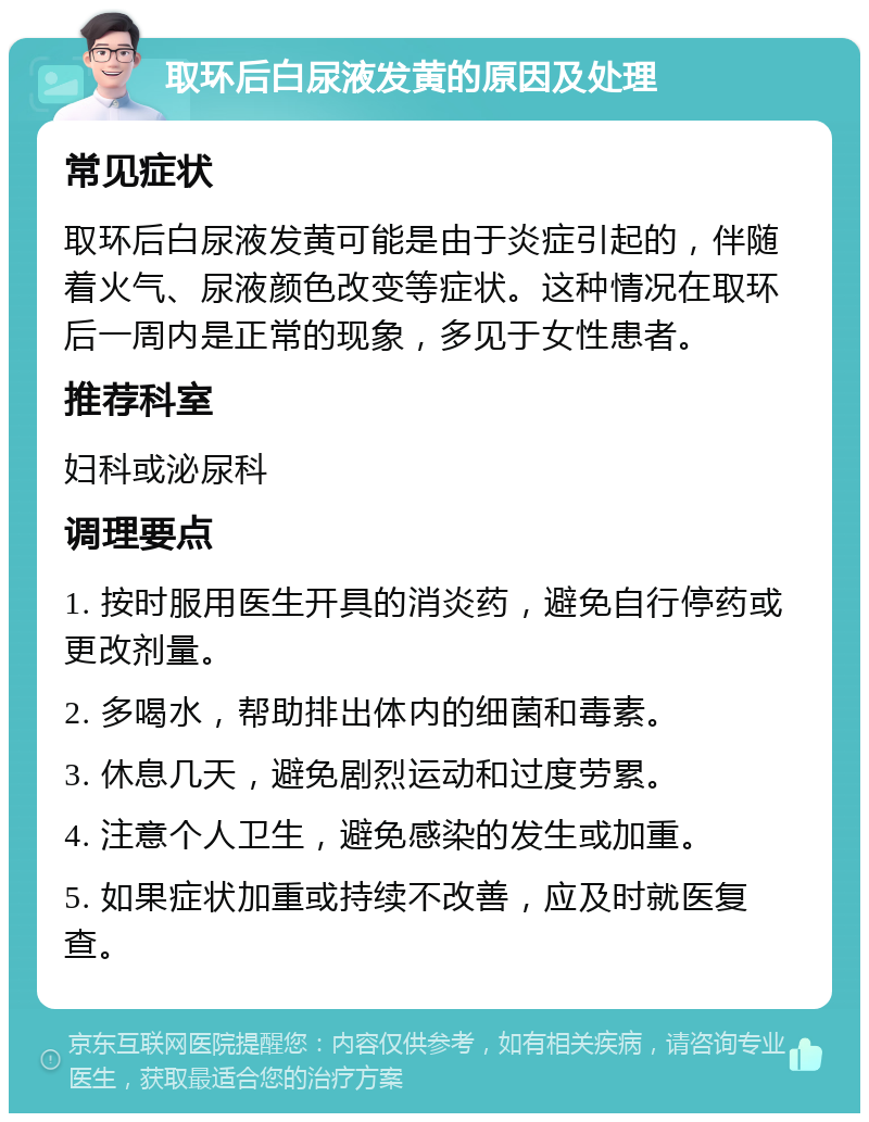 取环后白尿液发黄的原因及处理 常见症状 取环后白尿液发黄可能是由于炎症引起的，伴随着火气、尿液颜色改变等症状。这种情况在取环后一周内是正常的现象，多见于女性患者。 推荐科室 妇科或泌尿科 调理要点 1. 按时服用医生开具的消炎药，避免自行停药或更改剂量。 2. 多喝水，帮助排出体内的细菌和毒素。 3. 休息几天，避免剧烈运动和过度劳累。 4. 注意个人卫生，避免感染的发生或加重。 5. 如果症状加重或持续不改善，应及时就医复查。