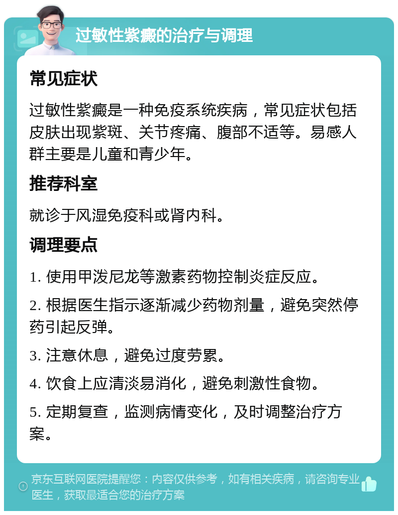 过敏性紫癜的治疗与调理 常见症状 过敏性紫癜是一种免疫系统疾病，常见症状包括皮肤出现紫斑、关节疼痛、腹部不适等。易感人群主要是儿童和青少年。 推荐科室 就诊于风湿免疫科或肾内科。 调理要点 1. 使用甲泼尼龙等激素药物控制炎症反应。 2. 根据医生指示逐渐减少药物剂量，避免突然停药引起反弹。 3. 注意休息，避免过度劳累。 4. 饮食上应清淡易消化，避免刺激性食物。 5. 定期复查，监测病情变化，及时调整治疗方案。