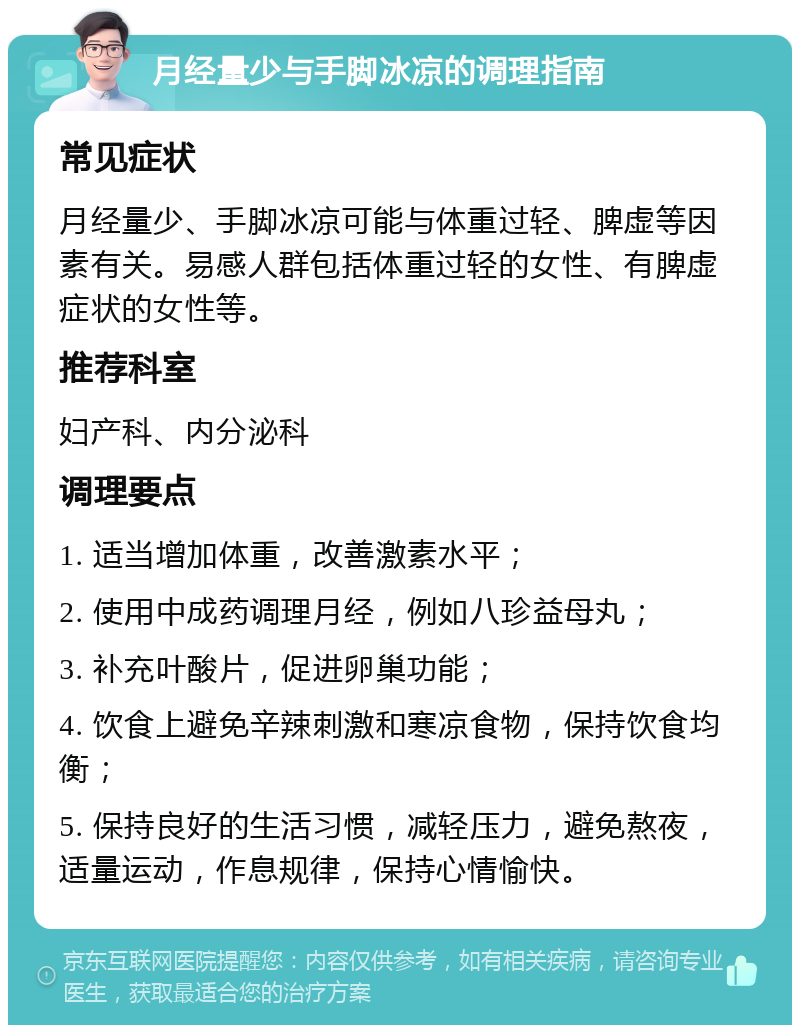 月经量少与手脚冰凉的调理指南 常见症状 月经量少、手脚冰凉可能与体重过轻、脾虚等因素有关。易感人群包括体重过轻的女性、有脾虚症状的女性等。 推荐科室 妇产科、内分泌科 调理要点 1. 适当增加体重，改善激素水平； 2. 使用中成药调理月经，例如八珍益母丸； 3. 补充叶酸片，促进卵巢功能； 4. 饮食上避免辛辣刺激和寒凉食物，保持饮食均衡； 5. 保持良好的生活习惯，减轻压力，避免熬夜，适量运动，作息规律，保持心情愉快。