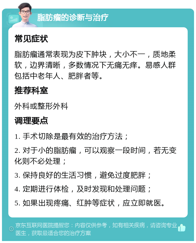 脂肪瘤的诊断与治疗 常见症状 脂肪瘤通常表现为皮下肿块，大小不一，质地柔软，边界清晰，多数情况下无痛无痒。易感人群包括中老年人、肥胖者等。 推荐科室 外科或整形外科 调理要点 1. 手术切除是最有效的治疗方法； 2. 对于小的脂肪瘤，可以观察一段时间，若无变化则不必处理； 3. 保持良好的生活习惯，避免过度肥胖； 4. 定期进行体检，及时发现和处理问题； 5. 如果出现疼痛、红肿等症状，应立即就医。